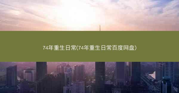 74年重生日常(74年重生日常百度网盘)