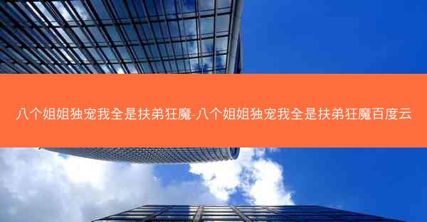 八个姐姐独宠我全是扶弟狂魔-八个姐姐独宠我全是扶弟狂魔百度云