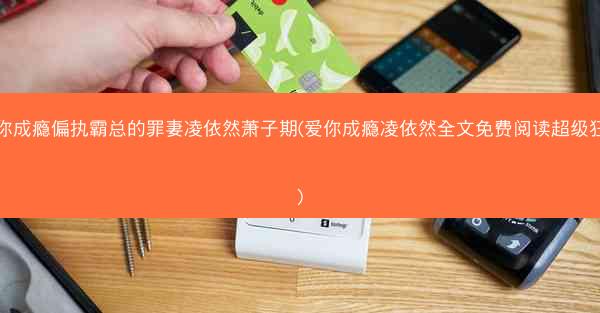 爱你成瘾偏执霸总的罪妻凌依然萧子期(爱你成瘾凌依然全文免费阅读超级狂婿)