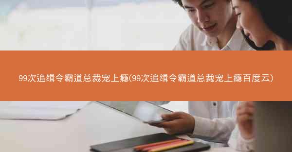 99次追缉令霸道总裁宠上瘾(99次追缉令霸道总裁宠上瘾百度云)