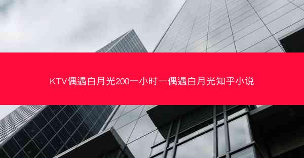 KTV偶遇白月光200一小时—偶遇白月光知乎小说