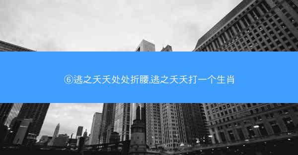 ⑥逃之夭夭处处折腰,逃之夭夭打一个生肖