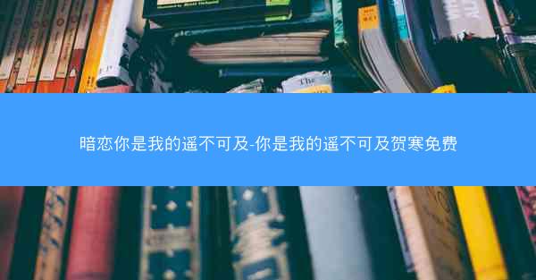 暗恋你是我的遥不可及-你是我的遥不可及贺寒免费 暗恋你是我的遥不可及-你是我的遥不可及贺寒免费