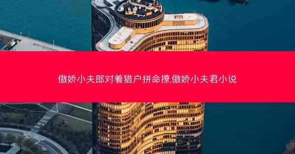 傲娇小夫郎对着猎户拼命撩,傲娇小夫君小说