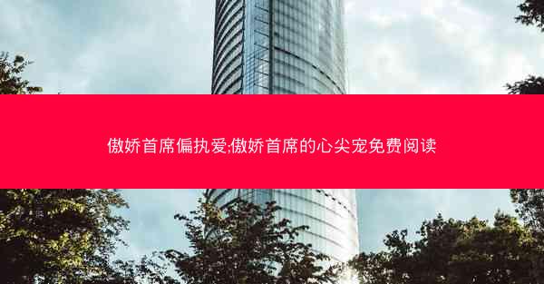 傲娇首席偏执爱;傲娇首席的心尖宠免费阅读