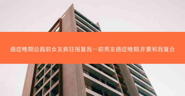 癌症晚期总裁前女友疯狂报复我—前男友癌症晚期,非要和我复合