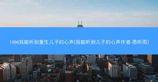 1996我能听到重生儿子的心声(我能听到儿子的心声作者-愿听雨) 1996我能听到重生儿子的心声(我能听到儿子的心声作者-愿听雨)