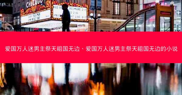 爱国万人迷男主祭天祖国无边、爱国万人迷男主祭天祖国无边的小说