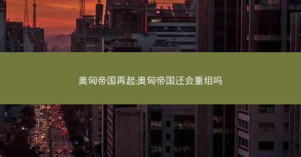奥匈帝国再起;奥匈帝国还会重组吗