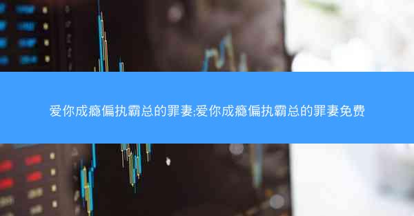 爱你成瘾偏执霸总的罪妻;爱你成瘾偏执霸总的罪妻免费