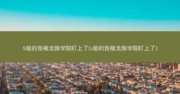 S级的我被龙族学院盯上了(s级的我被龙族学院盯上了)