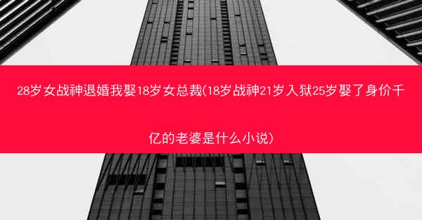 28岁女战神退婚我娶18岁女总裁(18岁战神21岁入狱25岁娶了身价千亿的老婆是什么小说)
