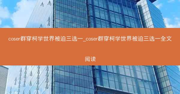 coser群穿柯学世界被迫三选一_coser群穿柯学世界被迫三选一全文阅读