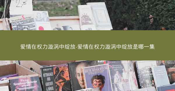 爱情在权力漩涡中绽放-爱情在权力漩涡中绽放是哪一集