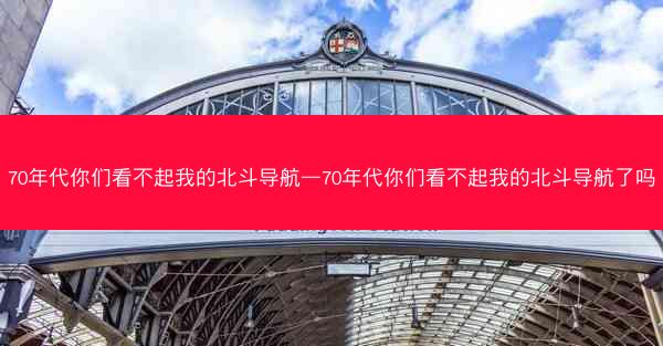 70年代你们看不起我的北斗导航—70年代你们看不起我的北斗导航了吗