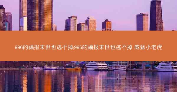 996的福报末世也逃不掉;996的福报末世也逃不掉 威猛小老虎