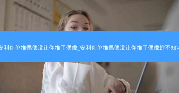 安利你单推偶像没让你推了偶像_安利你单推偶像没让你推了偶像蝉不知冰