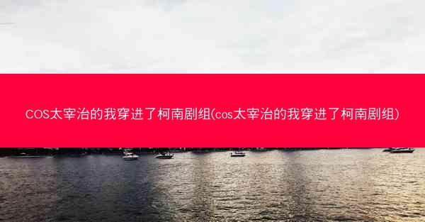 COS太宰治的我穿进了柯南剧组(cos太宰治的我穿进了柯南剧组)