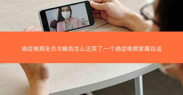 癌症晚期全员攻略我怎么还哭了,一个癌症晚期家属自述