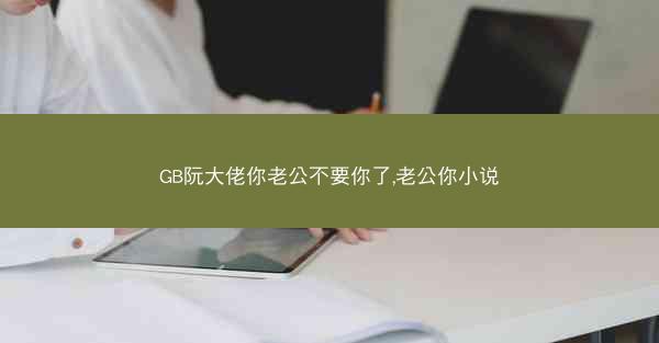 GB阮大佬你老公不要你了,老公你小说