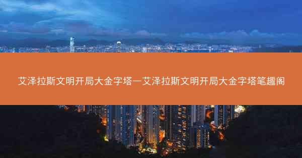 艾泽拉斯文明开局大金字塔—艾泽拉斯文明开局大金字塔笔趣阁