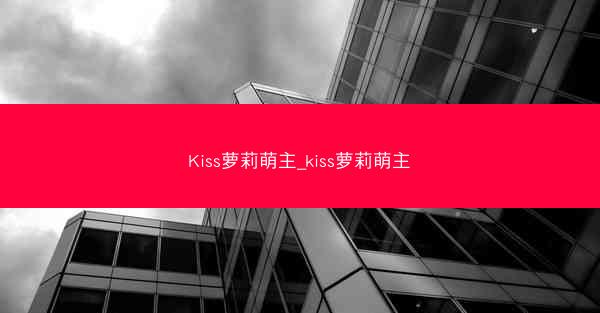 Kiss萝莉萌主_kiss萝莉萌主 Kiss萝莉萌主_kiss萝莉萌主