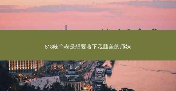 818辣个老是想要收下我膝盖的师妹