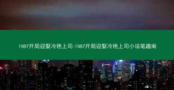 1987开局迎娶冷艳上司-1987开局迎娶冷艳上司小说笔趣阁