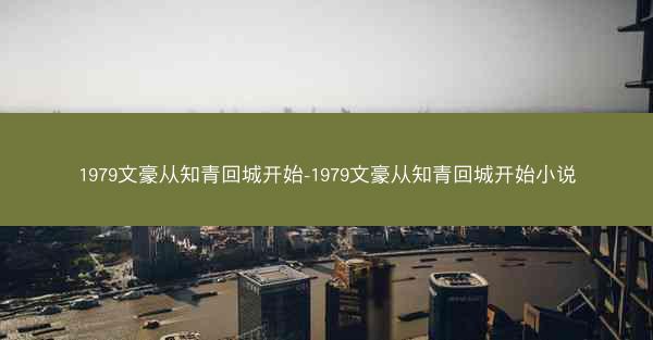 1979文豪从知青回城开始-1979文豪从知青回城开始小说