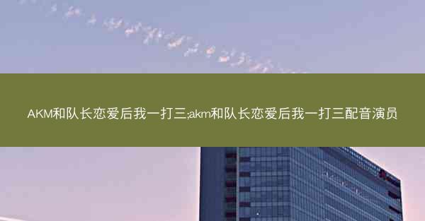 AKM和队长恋爱后我一打三;akm和队长恋爱后我一打三配音演员