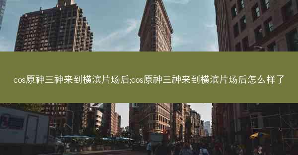 cos原神三神来到横滨片场后;cos原神三神来到横滨片场后怎么样了
