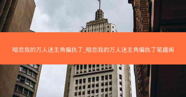 暗恋我的万人迷主角偏执了_暗恋我的万人迷主角偏执了笔趣阁