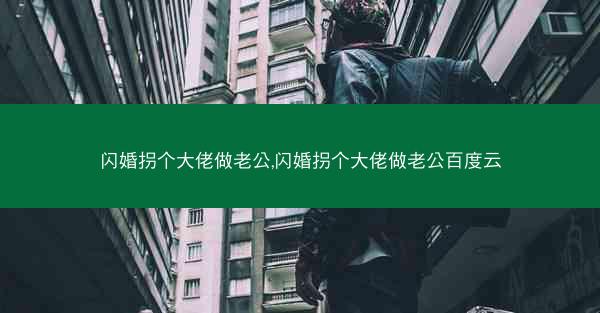 闪婚拐个大佬做老公,闪婚拐个大佬做老公百度云