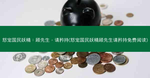 怒宠国民妖精：顾先生，请矜持(怒宠国民妖精顾先生请矜持免费阅读)