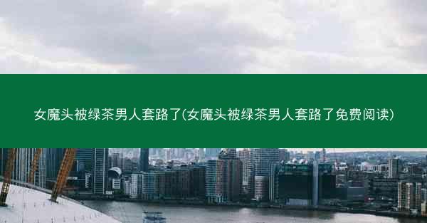 女魔头被绿茶男人套路了(女魔头被绿茶男人套路了免费阅读)