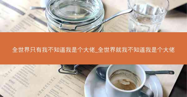 全世界只有我不知道我是个大佬_全世界就我不知道我是个大佬