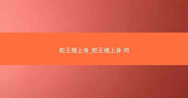 蛇王缠上身_蛇王缠上身 肉 蛇王缠上身_蛇王缠上身 肉