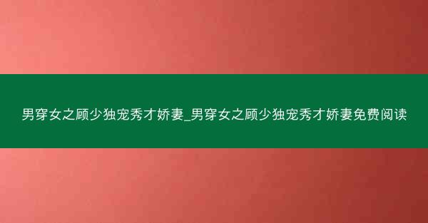 男穿女之顾少独宠秀才娇妻_男穿女之顾少独宠秀才娇妻免费阅读 男穿女之顾少独宠秀才娇妻_男穿女之顾少独宠秀才娇妻免费阅读
