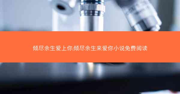 倾尽余生爱上你;倾尽余生来爱你小说免费阅读
