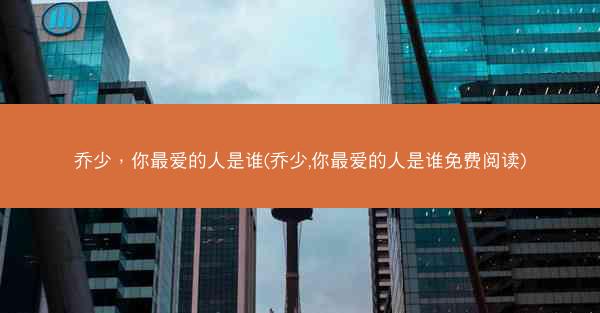 乔少，你最爱的人是谁(乔少,你最爱的人是谁免费阅读)