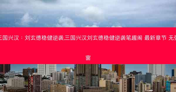 三国兴汉：刘玄德稳健逆袭,三国兴汉刘玄德稳健逆袭笔趣阁 最新章节 无弹窗