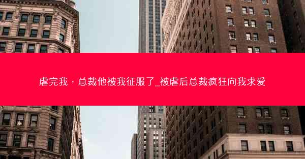 虐完我，总裁他被我征服了_被虐后总裁疯狂向我求爱