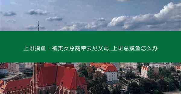 上班摸鱼，被美女总裁带去见父母_上班总摸鱼怎么办