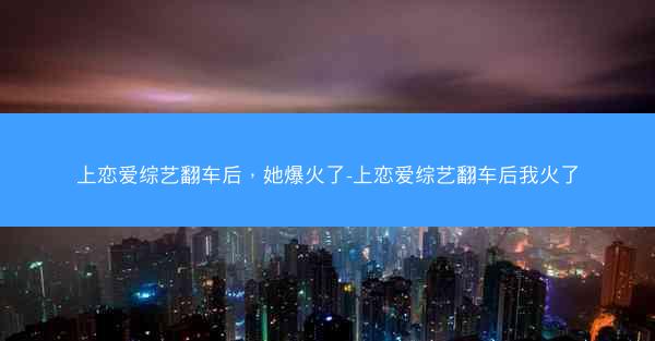 上恋爱综艺翻车后,她爆火了-上恋爱综艺翻车后我火了 上恋爱综艺翻车后,她爆火了-上恋爱综艺翻车后我火了
