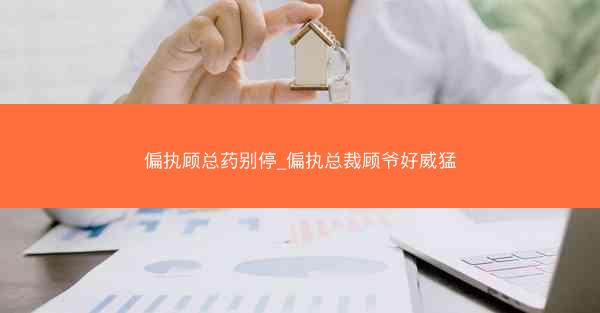 偏执顾总药别停_偏执总裁顾爷好威猛