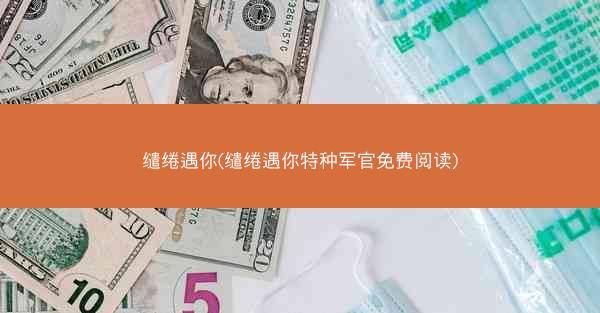 缱绻遇你(缱绻遇你特种军官免费阅读)