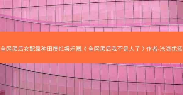 全网黑后女配靠种田爆红娱乐圈,《全网黑后我不是人了》作者-沧海犹蓝