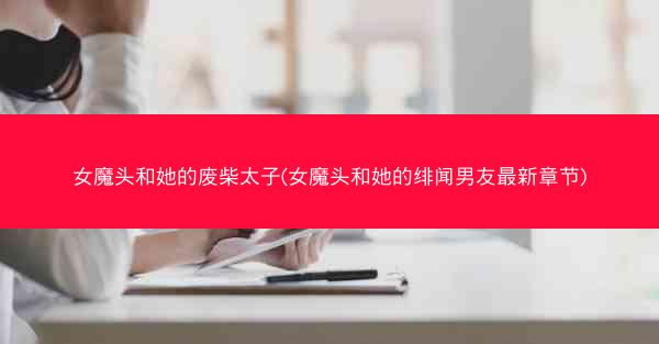 女魔头和她的废柴太子(女魔头和她的绯闻男友最新章节)
