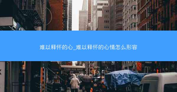 难以释怀的心_难以释怀的心情怎么形容