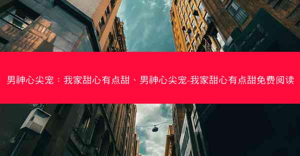 男神心尖宠：我家甜心有点甜、男神心尖宠-我家甜心有点甜免费阅读